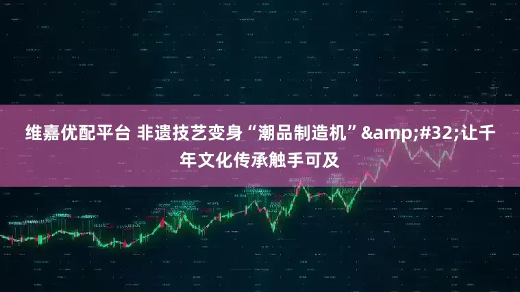 维嘉优配平台 非遗技艺变身“潮品制造机”&#32;让千年文化传承触手可及