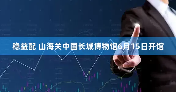 稳益配 山海关中国长城博物馆6月15日开馆