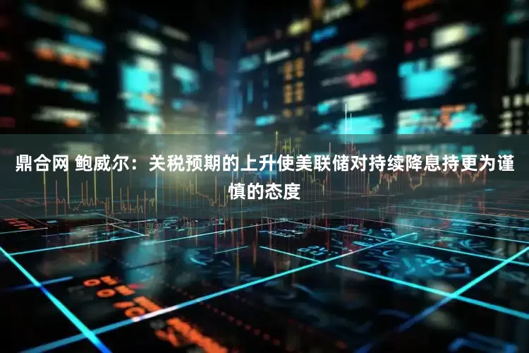 鼎合网 鲍威尔：关税预期的上升使美联储对持续降息持更为谨慎的态度
