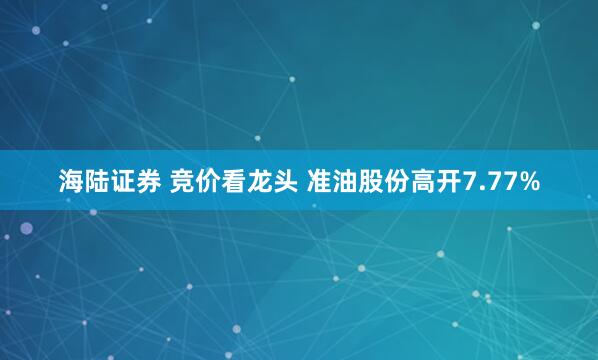 海陆证券 竞价看龙头 准油股份高开7.77%