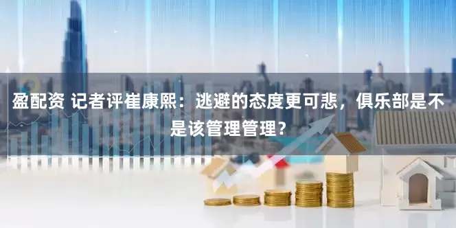 盈配资 记者评崔康熙：逃避的态度更可悲，俱乐部是不是该管理管理？