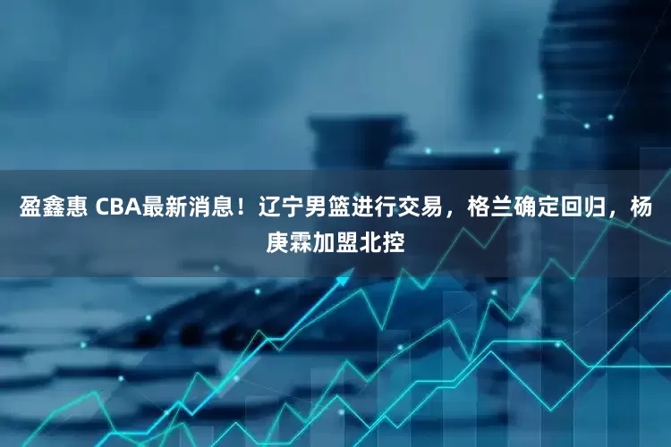 盈鑫惠 CBA最新消息！辽宁男篮进行交易，格兰确定回归，杨庚霖加盟北控