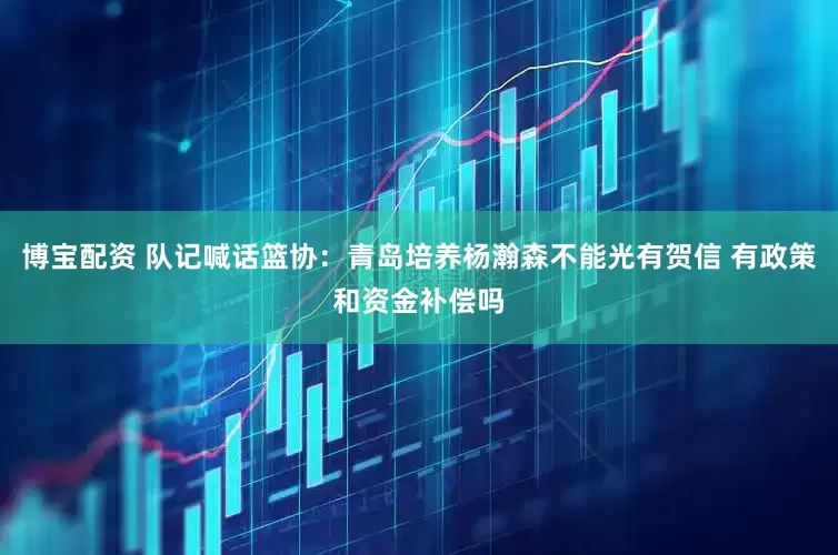 博宝配资 队记喊话篮协：青岛培养杨瀚森不能光有贺信 有政策和资金补偿吗