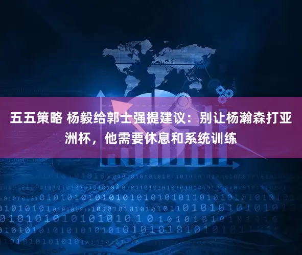 五五策略 杨毅给郭士强提建议：别让杨瀚森打亚洲杯，他需要休息和系统训练