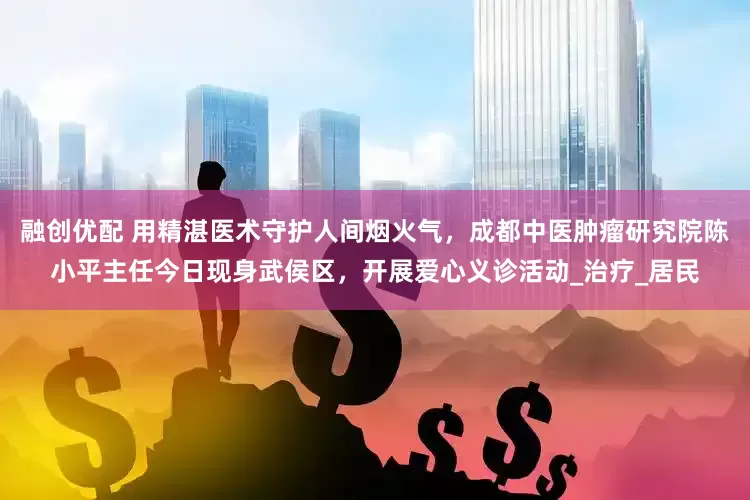 融创优配 用精湛医术守护人间烟火气，成都中医肿瘤研究院陈小平主任今日现身武侯区，开展爱心义诊活动_治疗_居民