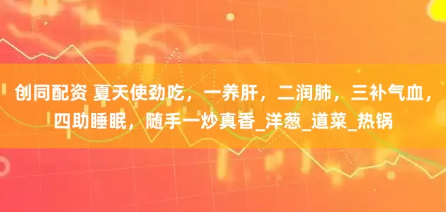 创同配资 夏天使劲吃，一养肝，二润肺，三补气血，四助睡眠，随手一炒真香_洋葱_道菜_热锅