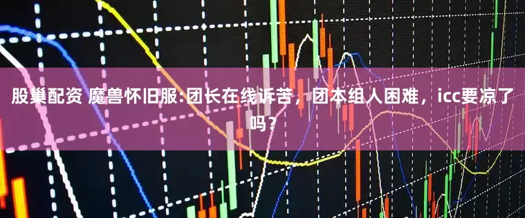 股巢配资 魔兽怀旧服:团长在线诉苦，团本组人困难，icc要凉了吗？