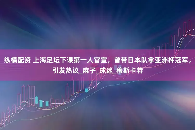纵横配资 上海足坛下课第一人官宣，曾带日本队拿亚洲杯冠军，引发热议_麻子_球迷_穆斯卡特