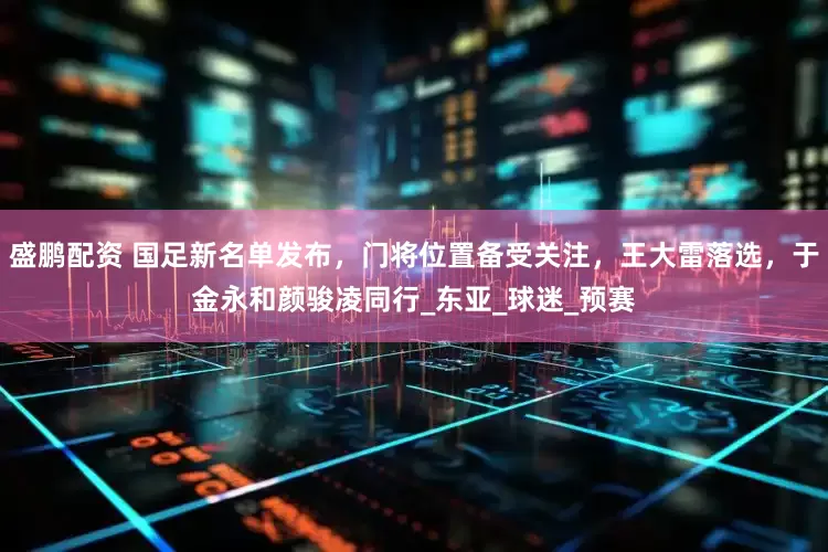 盛鹏配资 国足新名单发布，门将位置备受关注，王大雷落选，于金永和颜骏凌同行_东亚_球迷_预赛