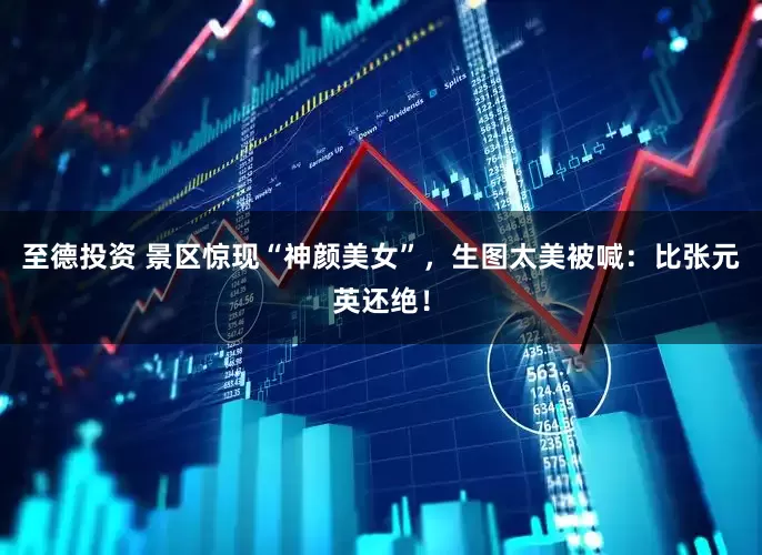 至德投资 景区惊现“神颜美女”，生图太美被喊：比张元英还绝！