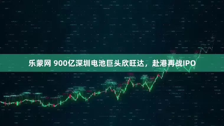 乐蒙网 900亿深圳电池巨头欣旺达，赴港再战IPO