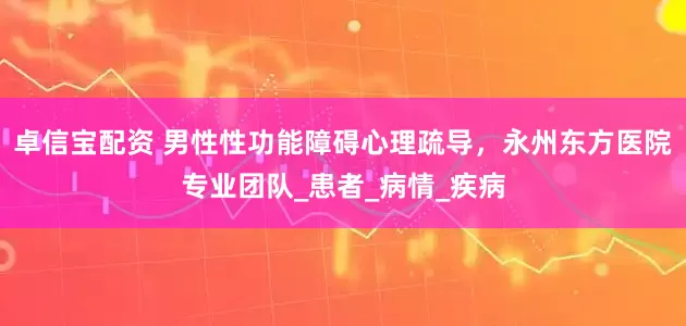 卓信宝配资 男性性功能障碍心理疏导，永州东方医院专业团队_患者_病情_疾病