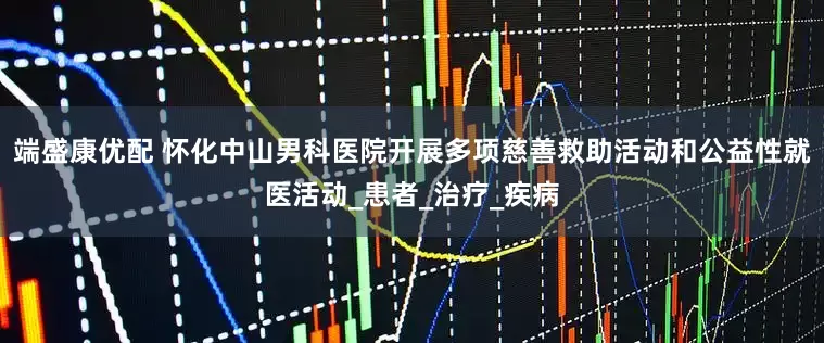 端盛康优配 怀化中山男科医院开展多项慈善救助活动和公益性就医活动_患者_治疗_疾病