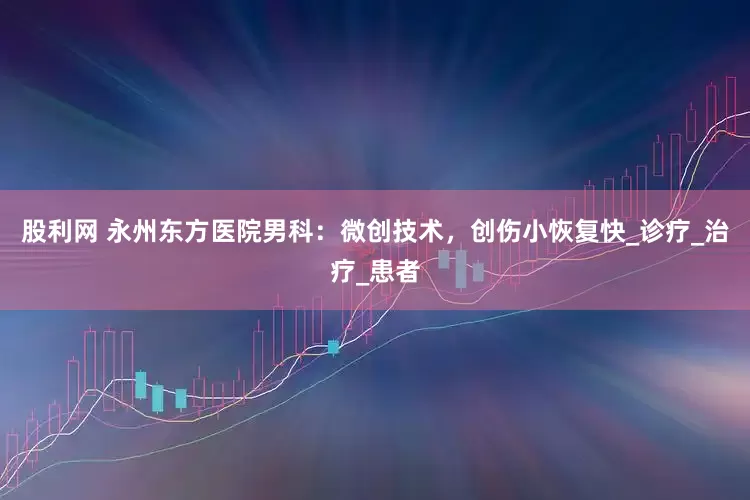 股利网 永州东方医院男科：微创技术，创伤小恢复快_诊疗_治疗_患者