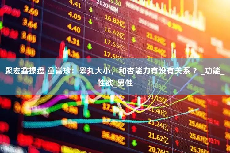 聚宏鑫操盘 童嵩珍：睾丸大小，和杏能力有没有关系 ？_功能_性欲_男性