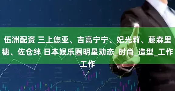 伍洲配资 三上悠亚、吉高宁宁、妃光莉、藤森里穗、佐仓绊 日本娱乐圈明星动态_时尚_造型_工作