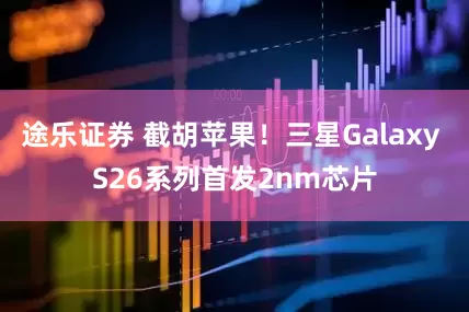 途乐证券 截胡苹果！三星Galaxy S26系列首发2nm芯片