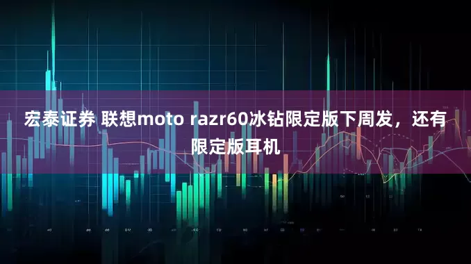 宏泰证券 联想moto razr60冰钻限定版下周发，还有限定版耳机