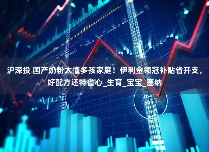 沪深投 国产奶粉太懂多孩家庭！伊利金领冠补贴省开支，好配方还特省心_生育_宝宝_塞纳