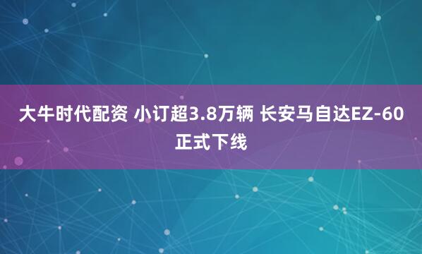 大牛时代配资 小订超3.8万辆 长安马自达EZ-60正式下线