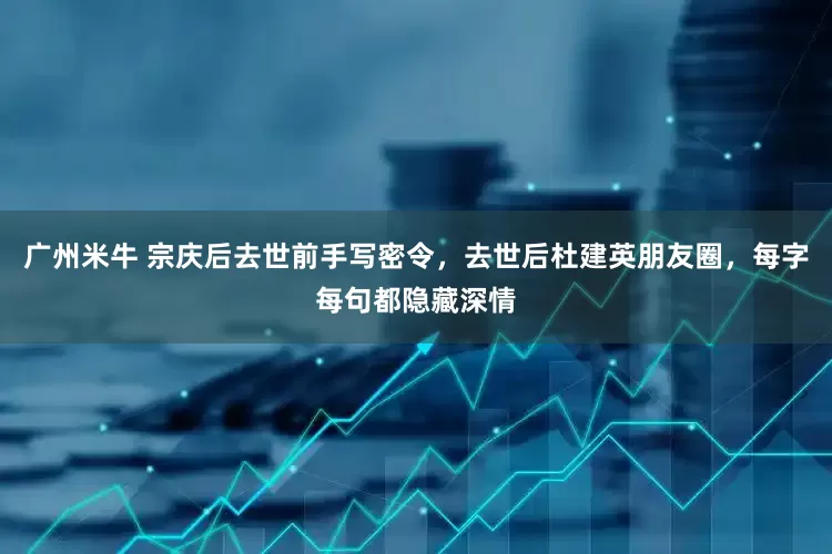 广州米牛 宗庆后去世前手写密令，去世后杜建英朋友圈，每字每句都隐藏深情