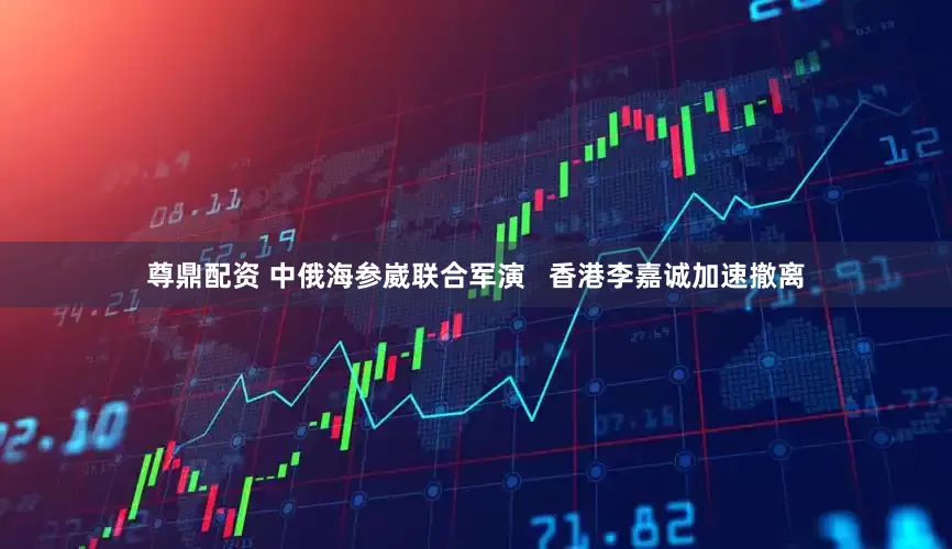 尊鼎配资 中俄海参崴联合军演   香港李嘉诚加速撤离