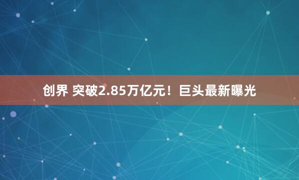 创界 突破2.85万亿元！巨头最新曝光