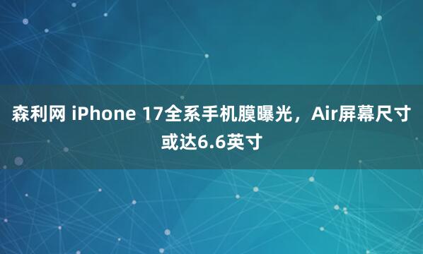 森利网 iPhone 17全系手机膜曝光，Air屏幕尺寸或达6.6英寸
