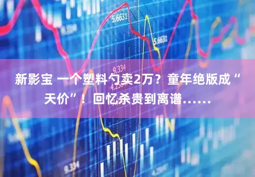 新影宝 一个塑料勺卖2万？童年绝版成“天价”！回忆杀贵到离谱……