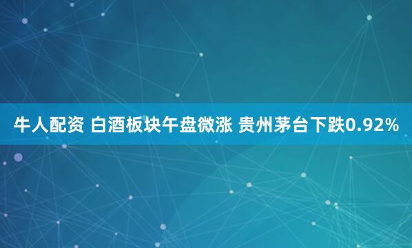 牛人配资 白酒板块午盘微涨 贵州茅台下跌0.92%