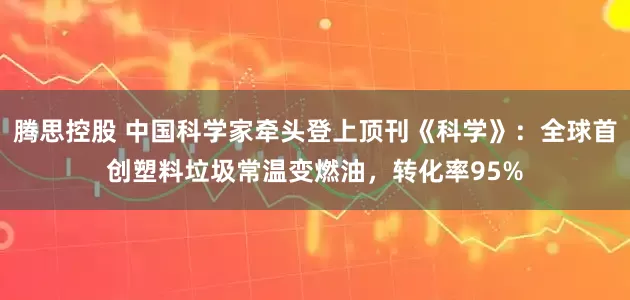 腾思控股 中国科学家牵头登上顶刊《科学》：全球首创塑料垃圾常温变燃油，转化率95%