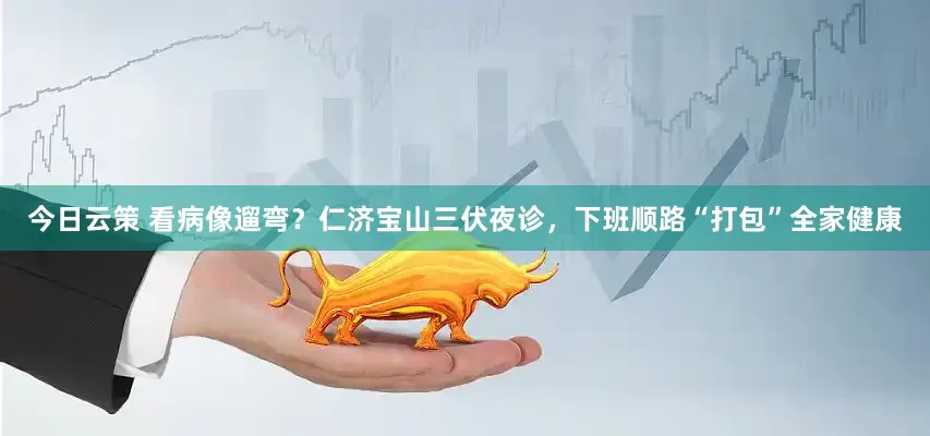今日云策 看病像遛弯？仁济宝山三伏夜诊，下班顺路“打包”全家健康