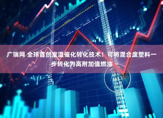 广瑞网 全球首创室温催化转化技术！可将混合废塑料一步转化为高附加值燃油