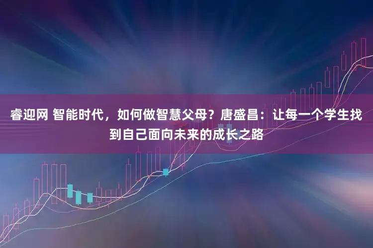 睿迎网 智能时代，如何做智慧父母？唐盛昌：让每一个学生找到自己面向未来的成长之路