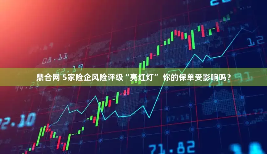 鼎合网 5家险企风险评级“亮红灯” 你的保单受影响吗？
