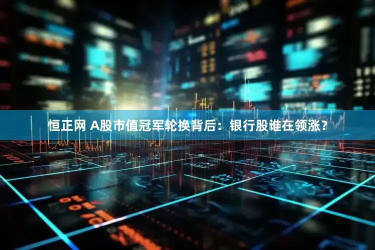 恒正网 A股市值冠军轮换背后：银行股谁在领涨？