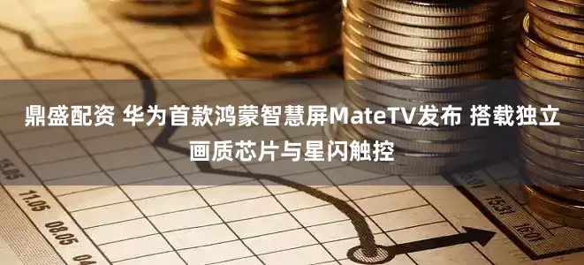鼎盛配资 华为首款鸿蒙智慧屏MateTV发布 搭载独立画质芯片与星闪触控