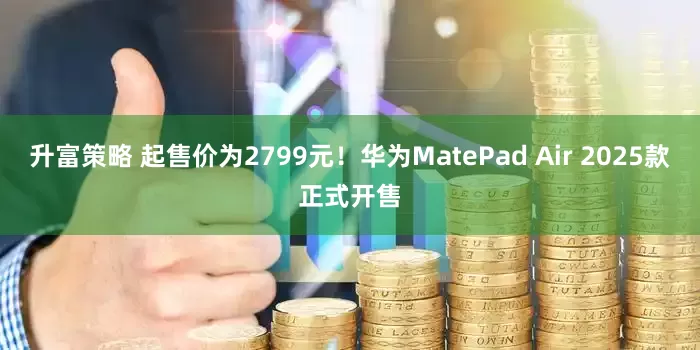 升富策略 起售价为2799元！华为MatePad Air 2025款正式开售