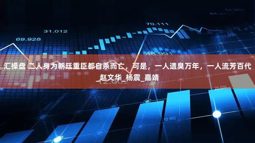 汇操盘 二人身为朝廷重臣都自杀而亡，可是，一人遗臭万年，一人流芳百代_赵文华_杨震_嘉靖
