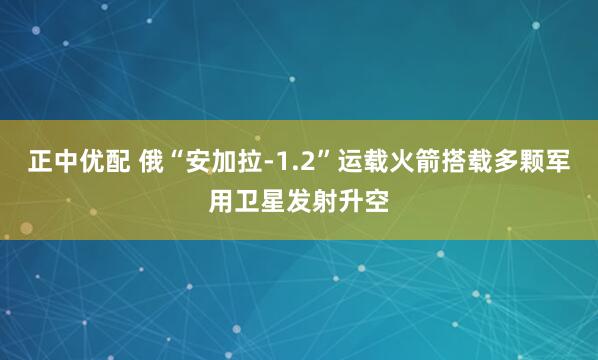正中优配 俄“安加拉-1.2”运载火箭搭载多颗军用卫星发射升空