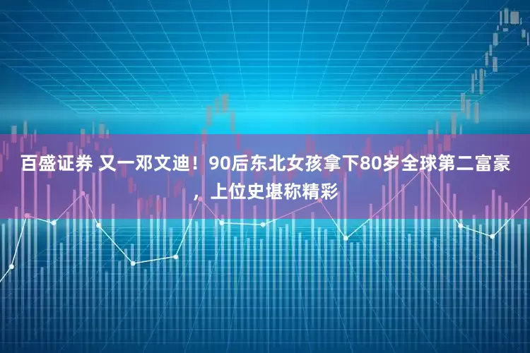 百盛证券 又一邓文迪！90后东北女孩拿下80岁全球第二富豪，上位史堪称精彩