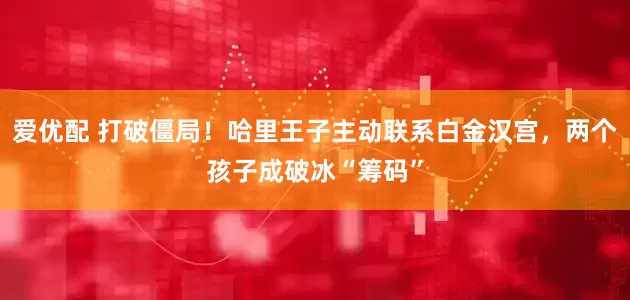 爱优配 打破僵局！哈里王子主动联系白金汉宫，两个孩子成破冰“筹码”