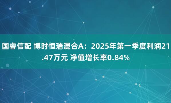 国睿信配 博时恒瑞混合A：2025年第一季度利润21.47万元 净值增长率0.84%