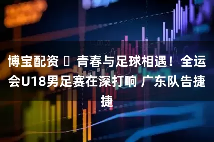 博宝配资 ​青春与足球相遇！全运会U18男足赛在深打响 广东队告捷