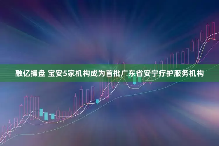 融亿操盘 宝安5家机构成为首批广东省安宁疗护服务机构
