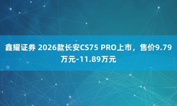 鑫耀证券 2026款长安CS75 PRO上市，售价9.79万元-11.89万元