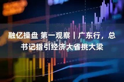 融亿操盘 第一观察｜广东行，总书记指引经济大省挑大梁