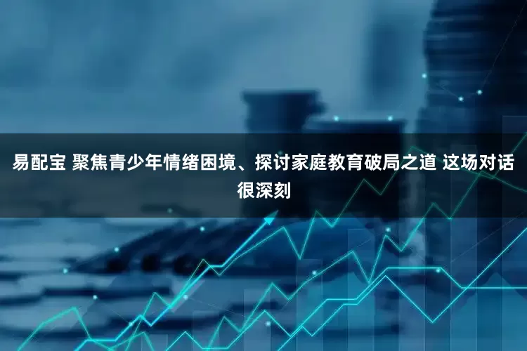 易配宝 聚焦青少年情绪困境、探讨家庭教育破局之道 这场对话很深刻