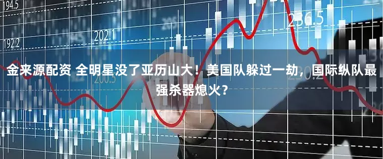 金来源配资 全明星没了亚历山大！美国队躲过一劫，国际纵队最强杀器熄火？
