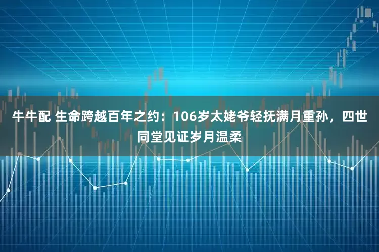 牛牛配 生命跨越百年之约：106岁太姥爷轻抚满月重孙，四世同堂见证岁月温柔
